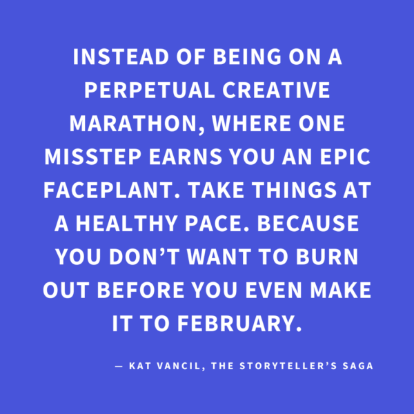 ‘Instead of being on a perpetual creative marathon, where one misstep earns you an epic faceplant. Take things at a healthy pace. Because you don’t want to burn out before you even make it to February.’ — Kat Vancil, “Feeling Like That 2025 Raccoon on the Liquor Store Floor?”, The Storyteller’s Saga