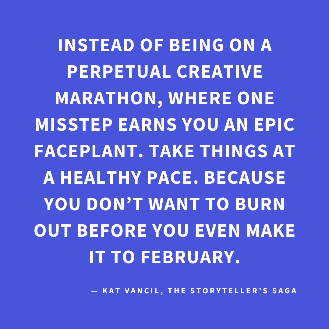 ‘Instead of being on a perpetual creative marathon, where one misstep earns you an epic faceplant. Take things at a healthy pace. Because you don’t want to burn out before you even make it to February.’ — Kat Vancil, “Feeling Like That 2025 Raccoon on the Liquor Store Floor?”, The Storyteller’s Saga