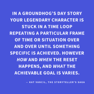 ‘In a Groundhog’s Day story, your Legendary Character is stuck in a time loop repeating a particular frame of time or situation over and over until something specific is achieved. However, HOW and WHEN the reset happens, and WHAT the achievable goal is varies.’ — Kat Vancil, “Do You Think a Time Loop Would Fix It?”, The Storyteller’s Saga