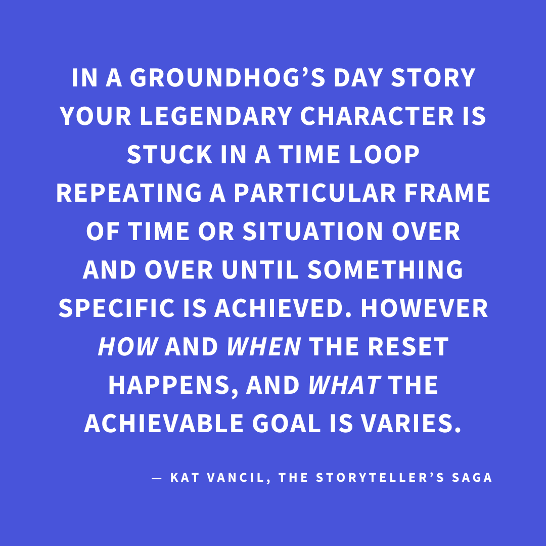 ‘In a Groundhog’s Day story, your Legendary Character is stuck in a time loop repeating a particular frame of time or situation over and over until something specific is achieved. However, HOW and WHEN the reset happens, and WHAT the achievable goal is varies.’ — Kat Vancil, “Do You Think a Time Loop Would Fix It?”, The Storyteller’s Saga
