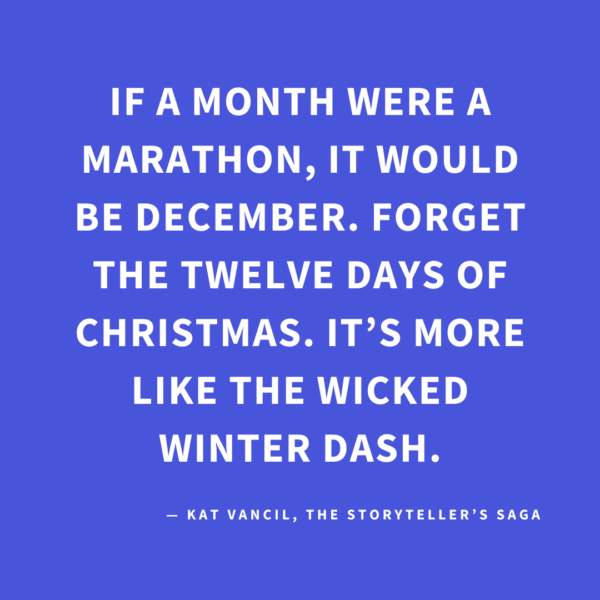 ‘If a month were a marathon, it would be December. Forget the Twelve Days of Christmas. It’s more like the Wicked Winter Dash.’ — Kat Vancil, “Surviving the Wicked Winter Dash”, The Storyteller’s Saga