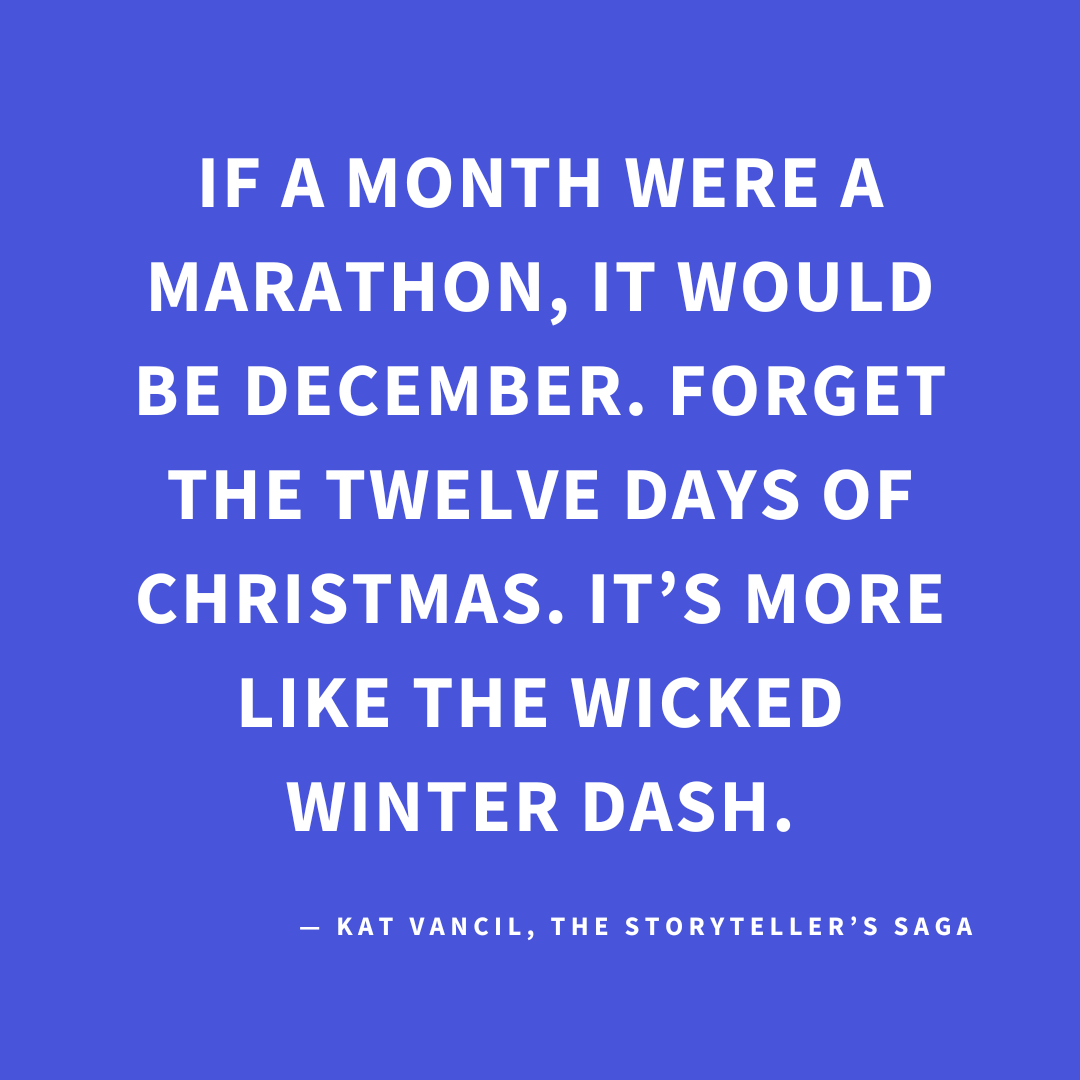 ‘If a month were a marathon, it would be December. Forget the Twelve Days of Christmas. It’s more like the Wicked Winter Dash.’ — Kat Vancil, “Surviving the Wicked Winter Dash”, The Storyteller’s Saga
