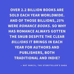 ‘Over 2.2 billion books are sold each year worldwide. And of those billions, 25% WERE ROMANCE BOOKS. So why has Romance always gotten the snub despite the clear BILLIONS it brings in each year for authors and publishers, both traditional and indie?’— Kat Vancil, “Are You in Love with Love Stories?”, The Storyteller’s Saga