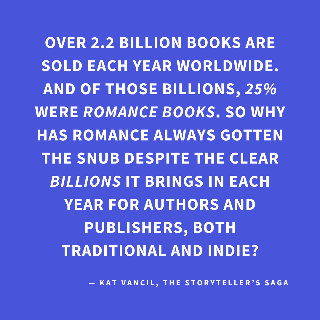 ‘Over 2.2 billion books are sold each year worldwide. And of those billions, 25% WERE ROMANCE BOOKS. So why has Romance always gotten the snub despite the clear BILLIONS it brings in each year for authors and publishers, both traditional and indie?’— Kat Vancil, “Are You in Love with Love Stories?”, The Storyteller’s Saga