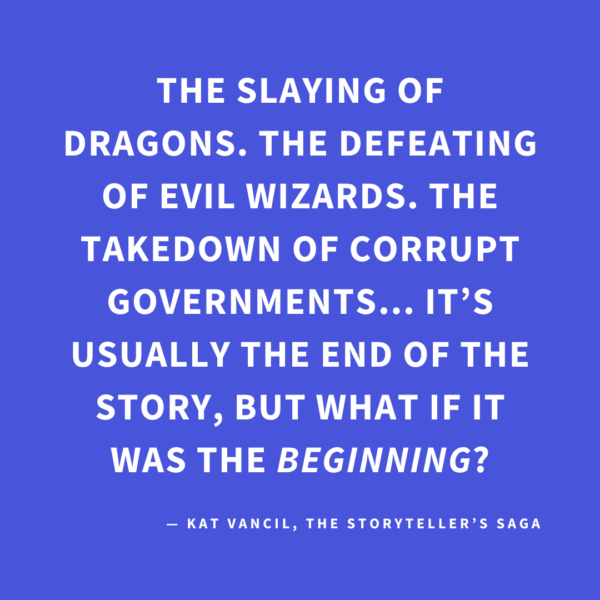 ‘The slaying of dragons. The defeating of evil wizards. The takedown of corrupt governments… It’s usually the end of the story, but what if it was the BEGINNING?’ — Kat Vancil, “And then they lived happily ever after…but then…”, The Storyteller’s Saga
