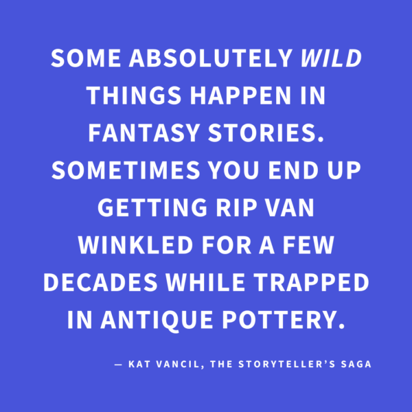 ‘Some absolutely WILD things happen in fantasy stories. Sometimes you end up getting Rip Van Winkled for a few decades while trapped in antique pottery.’ — Kat Vancil, “Why Do Teens Get to Have All the Fun?”, The Storyteller’s Saga