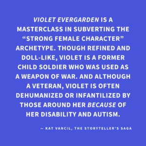 ‘VIOLET EVERGARDEN is a masterclass in subverting the “strong female character” archetype. Though refined and doll-like, Violet is a former child soldier who was used as a weapon of war. And although a veteran, Violet is often dehumanized or infantilized by those around her BECAUSE of her disability and autism.’ — Kat Vancil, “Who Rules the World?: Creating Strong Female Characters”, The Storyteller’s Saga