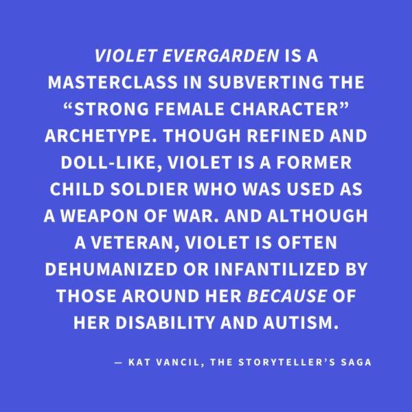‘VIOLET EVERGARDEN is a masterclass in subverting the “strong female character” archetype. Though refined and doll-like, Violet is a former child soldier who was used as a weapon of war. And although a veteran, Violet is often dehumanized or infantilized by those around her BECAUSE of her disability and autism.’ — Kat Vancil, “Who Rules the World?: Creating Strong Female Characters”, The Storyteller’s Saga