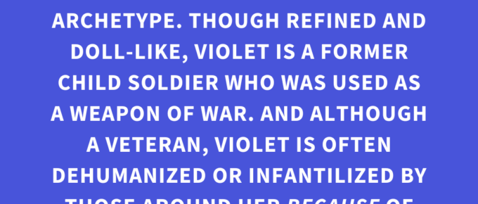 ‘VIOLET EVERGARDEN is a masterclass in subverting the “strong female character” archetype. Though refined and doll-like, Violet is a former child soldier who was used as a weapon of war. And although a veteran, Violet is often dehumanized or infantilized by those around her BECAUSE of her disability and autism.’ — Kat Vancil, “Who Rules the World?: Creating Strong Female Characters”, The Storyteller’s Saga