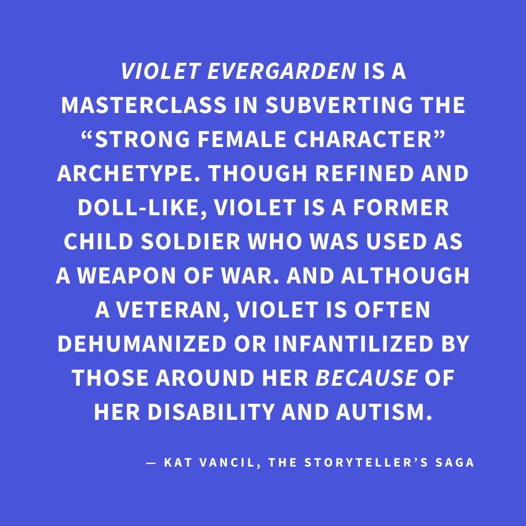 ‘VIOLET EVERGARDEN is a masterclass in subverting the “strong female character” archetype. Though refined and doll-like, Violet is a former child soldier who was used as a weapon of war. And although a veteran, Violet is often dehumanized or infantilized by those around her BECAUSE of her disability and autism.’ — Kat Vancil, “Who Rules the World?: Creating Strong Female Characters”, The Storyteller’s Saga