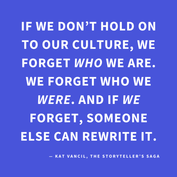 ‘If we don’t hold on to our culture, we forget WHO we are. We forget who we WERE. And if WE forget, someone else can rewrite it.’ — Kat Vancil, “Wisdom From My Irish Granny: Writing Narrative Nonfiction”, The Storyteller’s Saga
