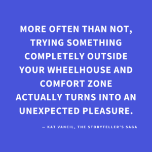 ‘More often than not, trying something completely outside your wheelhouse and comfort zone actually turns into an unexpected pleasure.’ — Kat Vancil, “You Never Know Until You Join the Game”, The Storyteller’s Saga