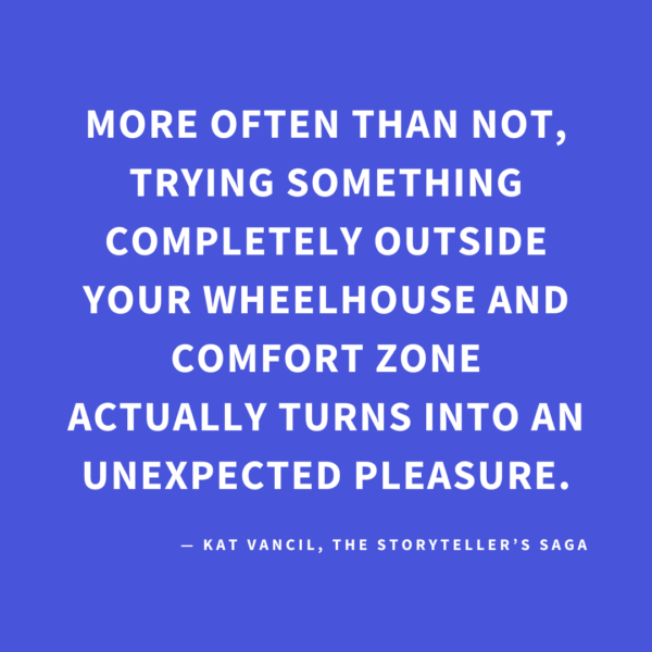 ‘More often than not, trying something completely outside your wheelhouse and comfort zone actually turns into an unexpected pleasure.’ — Kat Vancil, “You Never Know Until You Join the Game”, The Storyteller’s Saga