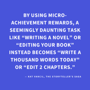 ‘By using micro-achievement rewards, a seemingly daunting task like “writing a novel” or “editing your book” instead becomes “write a thousand words today” or “edit 2 chapters.”’ — Kat Vancil, “Have You Earned Your Brownie Today?”, The Storyteller’s Saga