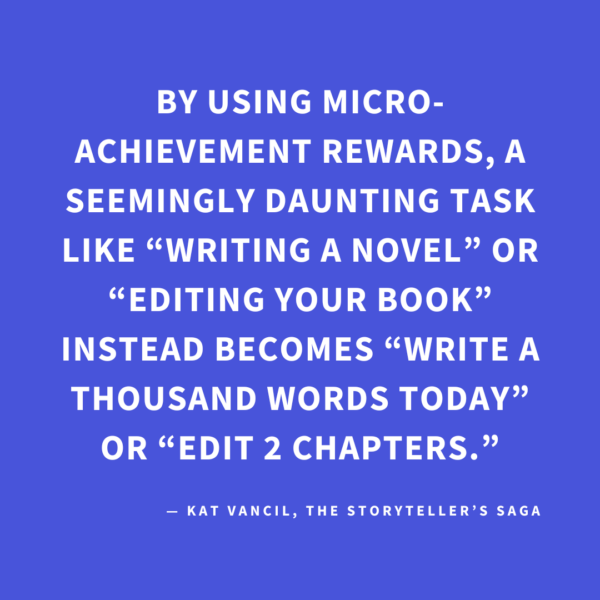 ‘By using micro-achievement rewards, a seemingly daunting task like “writing a novel” or “editing your book” instead becomes “write a thousand words today” or “edit 2 chapters.”’ — Kat Vancil, “Have You Earned Your Brownie Today?”, The Storyteller’s Saga