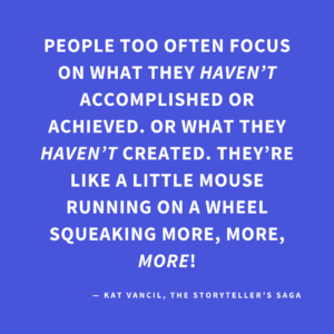 ‘People too often focus on what they HAVEN’T accomplished or achieved. Or what they HAVEN’T created. They’re like a little mouse running on a wheel squeaking more, more, MORE!’ — Kat Vancil, “Are You Floundering in Project Paralysis?”, The Storyteller’s Saga
