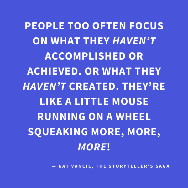 ‘People too often focus on what they HAVEN’T accomplished or achieved. Or what they HAVEN’T created. They’re like a little mouse running on a wheel squeaking more, more, MORE!’ — Kat Vancil, “Are You Floundering in Project Paralysis?”, The Storyteller’s Saga